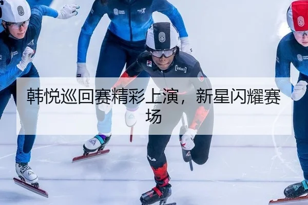 韩悦巡回赛精彩上演，新星闪耀赛场